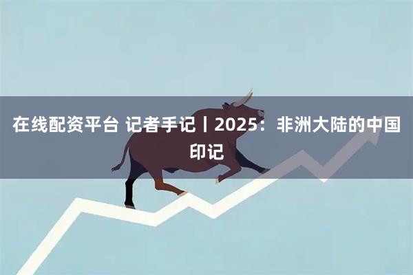 在线配资平台 记者手记丨2025：非洲大陆的中国印记