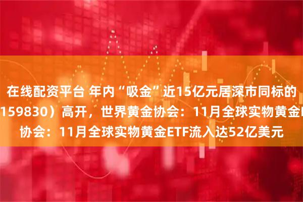 在线配资平台 年内“吸金”近15亿元居深市同标的第一,上海金ETF(159830)高开,世界黄金协会:11月全球实物黄金ETF流入达52亿美元