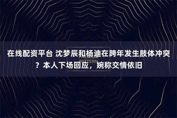 在线配资平台 沈梦辰和杨迪在跨年发生肢体冲突？本人下场回应，婉称交情依旧