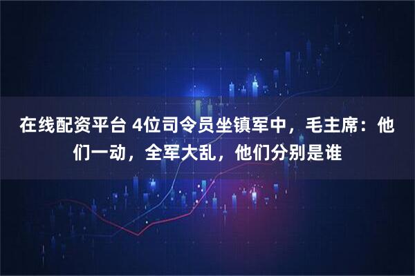 在线配资平台 4位司令员坐镇军中，毛主席：他们一动，全军大乱，他们分别是谁