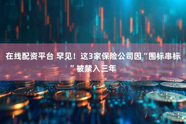 在线配资平台 罕见！这3家保险公司因“围标串标”被禁入三年
