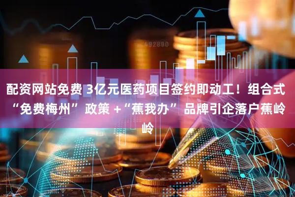 配资网站免费 3亿元医药项目签约即动工！组合式 “免费梅州” 政策 +“蕉我办” 品牌引企落户蕉岭