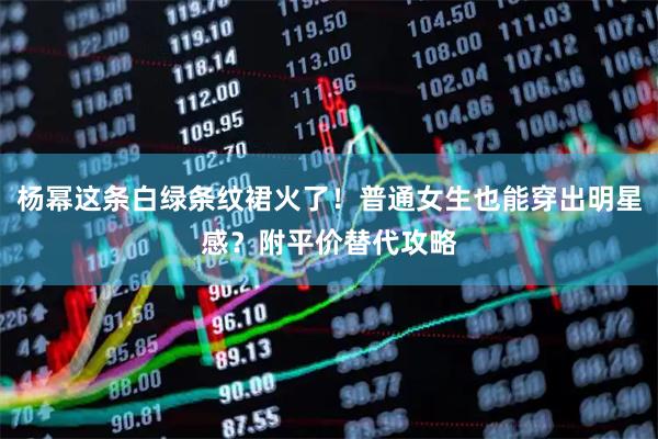 杨幂这条白绿条纹裙火了！普通女生也能穿出明星感？附平价替代攻略