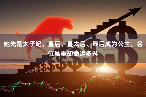 她先是太子妃、皇后、皇太后、最后成为公主,名位虽重却命运多舛