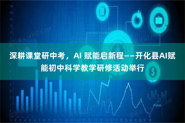 深耕课堂研中考,AI 赋能启新程——开化县AI赋能初中科学教学研修活动举行