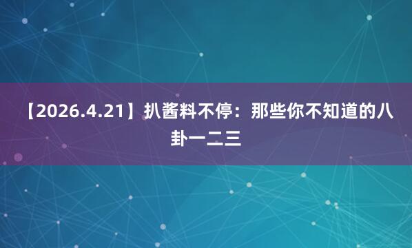 【2026.4.21】扒酱料不停：那些你不知道的八卦一二三