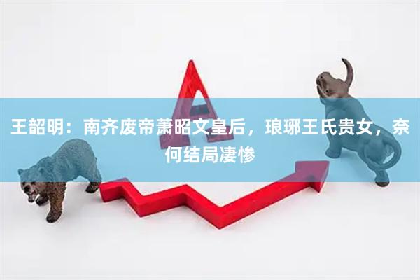 王韶明：南齐废帝萧昭文皇后，琅琊王氏贵女，奈何结局凄惨