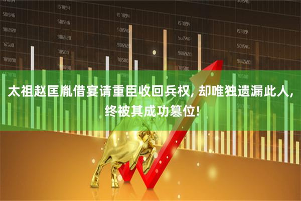 太祖赵匡胤借宴请重臣收回兵权, 却唯独遗漏此人, 终被其成功篡位!