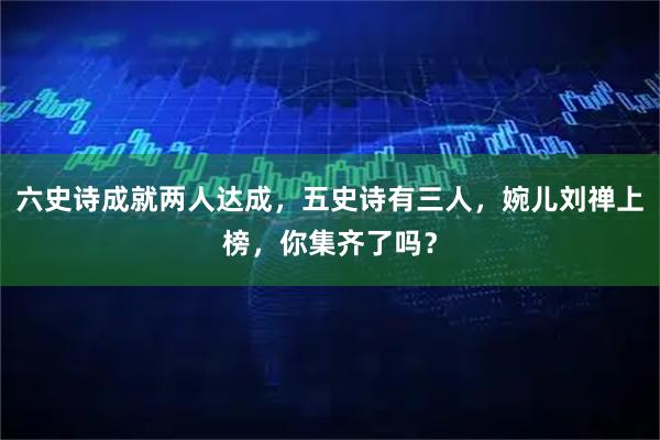 六史诗成就两人达成，五史诗有三人，婉儿刘禅上榜，你集齐了吗？