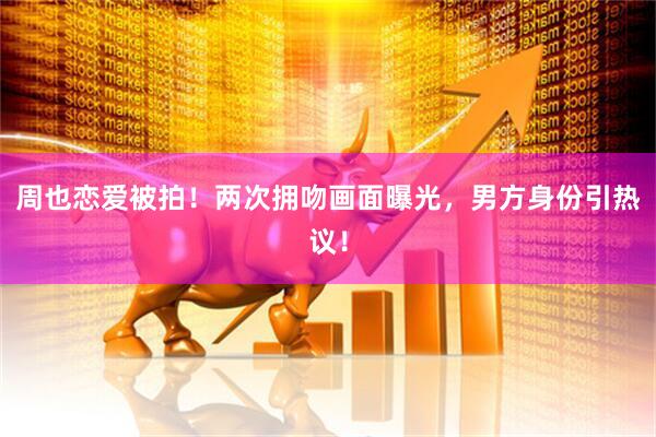 周也恋爱被拍！两次拥吻画面曝光，男方身份引热议！