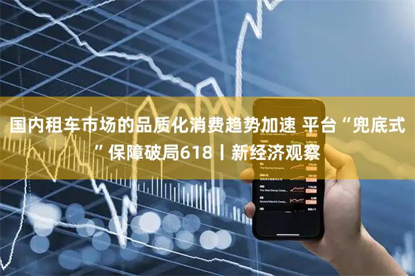 国内租车市场的品质化消费趋势加速 平台“兜底式”保障破局618丨新经济观察
