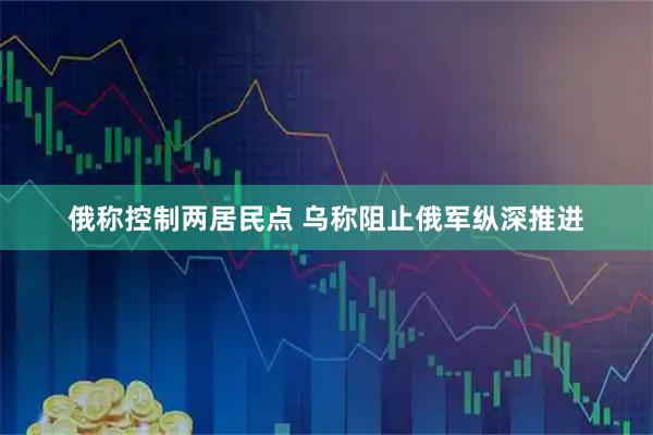 俄称控制两居民点 乌称阻止俄军纵深推进
