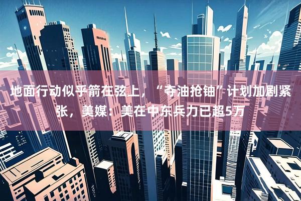 地面行动似乎箭在弦上,“夺油抢铀”计划加剧紧张,美媒:美在中东兵力已超5万