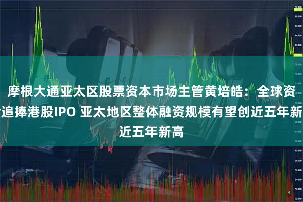摩根大通亚太区股票资本市场主管黄培皓：全球资金追捧港股IPO 亚太地区整体融资规模有望创近五年新高