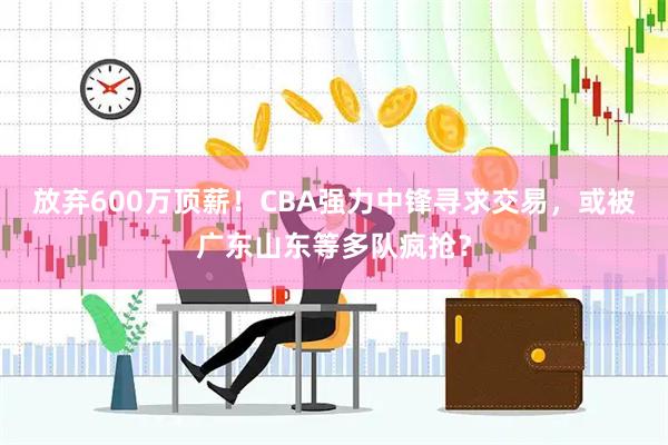 放弃600万顶薪!CBA强力中锋寻求交易,或被广东山东等多队疯抢?
