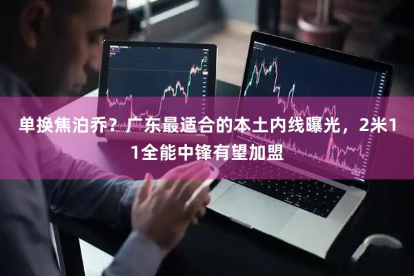 单换焦泊乔？广东最适合的本土内线曝光，2米11全能中锋有望加盟