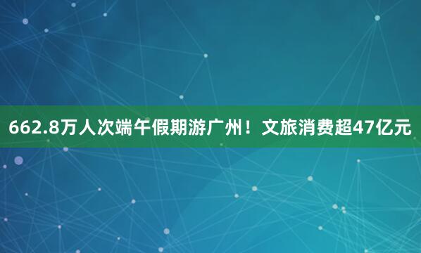 662.8万人次端午假期游广州！文旅消费超47亿元