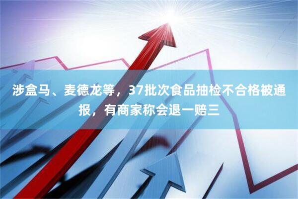 涉盒马、麦德龙等，37批次食品抽检不合格被通报，有商家称会退一赔三