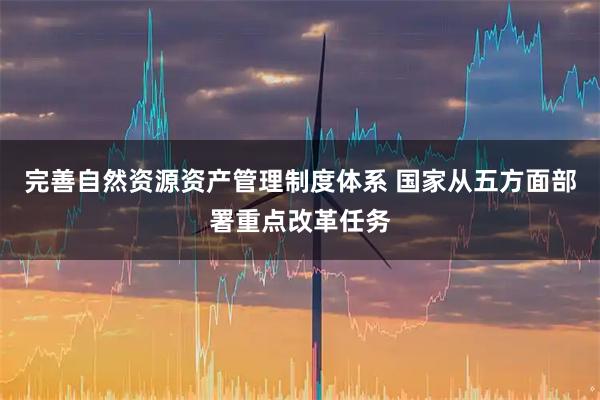 完善自然资源资产管理制度体系 国家从五方面部署重点改革任务