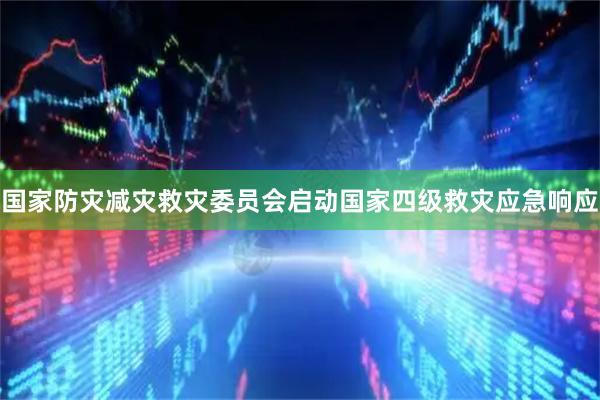 国家防灾减灾救灾委员会启动国家四级救灾应急响应