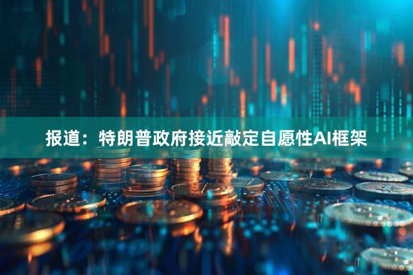 报道：特朗普政府接近敲定自愿性AI框架