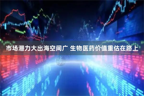 市场潜力大出海空间广 生物医药价值重估在路上