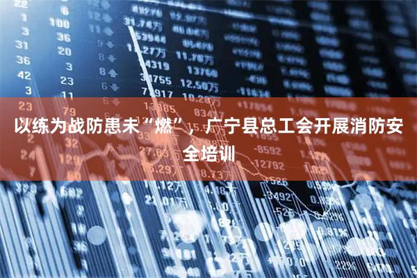 以练为战防患未“燃”，广宁县总工会开展消防安全培训
