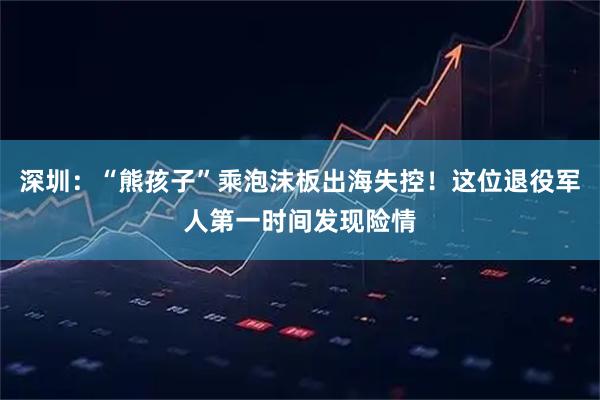 深圳：“熊孩子”乘泡沫板出海失控！这位退役军人第一时间发现险情
