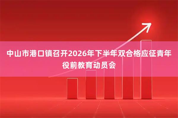 中山市港口镇召开2026年下半年双合格应征青年役前教育动员会