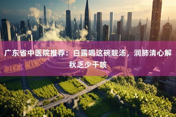 广东省中医院推荐：白露喝这碗靓汤，润肺清心解秋乏少干咳
